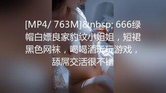 [MP4/ 763M]&nbsp; 666绿帽白嫖良家豹纹小姐姐，短裙黑色网袜，喝喝酒玩玩游戏，舔屌交活很不错