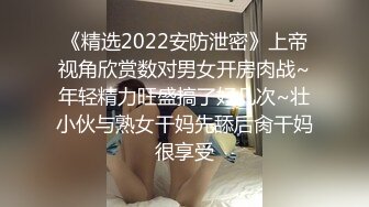 《精选2022安防泄密》上帝视角欣赏数对男女开房肉战~年轻精力旺盛搞了好几次~壮小伙与熟女干妈先舔后肏干妈很享受