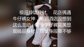 ❤️极品玲珑身材❤️花店偶遇牛仔裤女神，带到酒店没想到这么主动，紧身牛仔裤完美显现极品身材，玲珑身段草不够