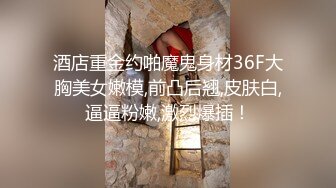 酒店重金约啪魔鬼身材36F大胸美女嫩模,前凸后翘,皮肤白,逼逼粉嫩,激烈爆插！