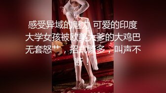 感受异域的魅力 可爱的印度大学女孩被欧美大爹的大鸡巴无套怒艹，招式繁多，叫声不断！