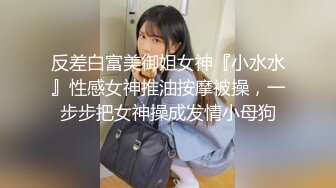 反差白富美御姐女神『小水水』性感女神推油按摩被操，一步步把女神操成发情小母狗