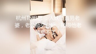 杭州TS妲己 ：人妖插直男老婆，老公舔交合处，插得他老婆受不了！