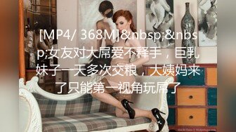 [MP4/ 368M]&nbsp;&nbsp;女友对大屌爱不释手，巨乳妹子一天多次交粮，大姨妈来了只能第一视角玩屌了