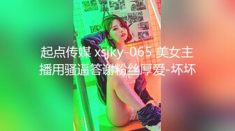 起点传媒 xsjky-065 美女主播用骚逼答谢粉丝厚爱-坏坏