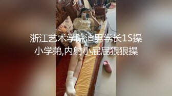 浙江艺术学院渣男学长1S操小学弟,内射小屁屁狠狠操