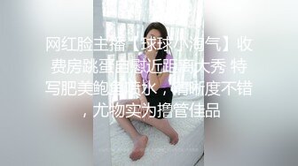 网红脸主播【球球小淘气】收费房跳蛋自慰近距离大秀 特写肥美鲍鱼喷水，清晰度不错，尤物实为撸管佳品