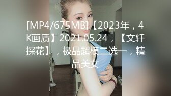 [MP4/675MB]【2023年，4K画质】2021.05.24，【文轩探花】，极品超模二选一，精品美女