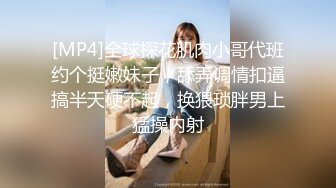 [MP4]全球探花肌肉小哥代班约个挺嫩妹子，舔弄调情扣逼搞半天硬不起，换猥琐胖男上猛操内射