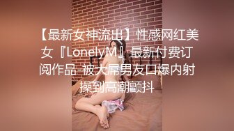 【最新女神流出】性感网红美女『LonelyM』最新付费订阅作品-被大屌男友口爆内射操到高潮颤抖