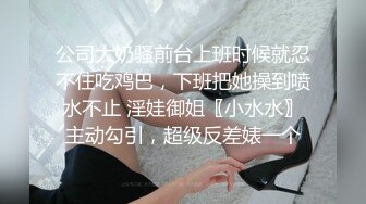 公司大奶骚前台上班时候就忍不住吃鸡巴，下班把她操到喷水不止 淫娃御姐〖小水水〗主动勾引，超级反差婊一个