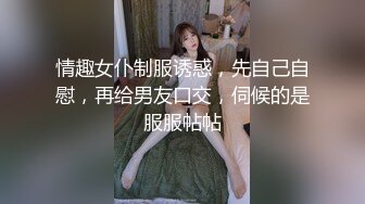 情趣女仆制服诱惑，先自己自慰，再给男友口交，伺候的是服服帖帖