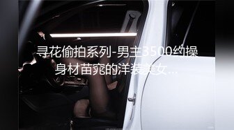 寻花偷拍系列-男主3500约操身材苗窕的洋装美女…