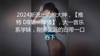 2024新流出约炮大神，【推特 DB第一深情】，大一音乐系学妹，刚操完逼的白带一口吞下