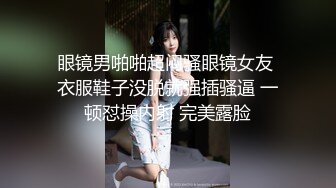 眼镜男啪啪超闷骚眼镜女友 衣服鞋子没脱就强插骚逼 一顿怼操内射 完美露脸