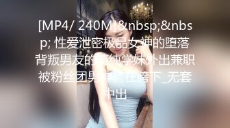 [MP4/ 240M]&nbsp;&nbsp; 性爱泄密极品女神的堕落背叛男友的清纯学妹外出兼职被粉丝团男神骑在胯下_无套中出