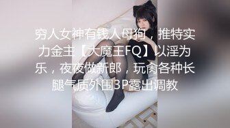 穷人女神有钱人母狗，推特实力金主【大魔王FQ】以淫为乐，夜夜做新郎，玩肏各种长腿气质外围3P露出调教