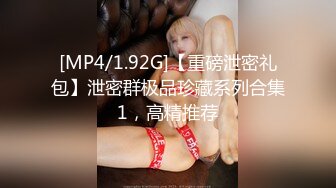 [MP4/1.92G]【重磅泄密礼包】泄密群极品珍藏系列合集1，高精推荐