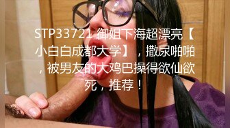 STP33721 御姐下海超漂亮【小白白成都大学】，撒尿啪啪，被男友的大鸡巴操得欲仙欲死，推荐！