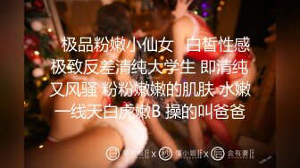 ✿极品粉嫩小仙女✿白皙性感极致反差清纯大学生 即清纯又风骚 粉粉嫩嫩的肌肤 水嫩一线天白虎嫩B 操的叫爸爸