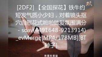 [2DF2] 【全国探花】铁牛约短发气质小少妇，对着镜头抠穴自慰花式啪啪做爱氛围满分 - soav(4491648-9213914)_evMerge[MP4/178MB][BT种子]