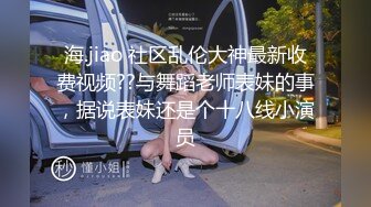 海.jiao 社区乱伦大神最新收费视频??与舞蹈老师表妹的事，据说表妹还是个十八线小演员