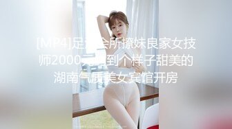 [MP4]足浴会所撩妹良家女技师2000元约到个样子甜美的湖南气质美女宾馆开房