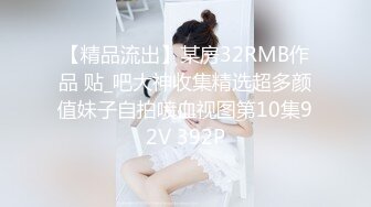 【精品流出】某房32RMB作品 贴_吧大神收集精选超多颜值妹子自拍喷血视图第10集92V 392P