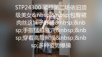 STP24300 紧接第二场依旧顶级美女&nbsp;&nbsp;包臀裙肉丝这妹子好骚&nbsp;&nbsp;手指猛扣骚穴&nbsp;&nbsp;穿着高筒靴操&nbsp;&nbsp;多种姿势爆操