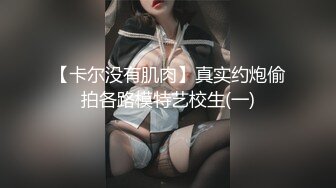 【卡尔没有肌肉】真实约炮偷拍各路模特艺校生(一)