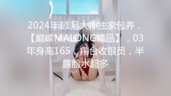 2024年11月大神独家包养，【巅峰MALONG精品】，03年身高165，前台收银员，半露脸水超多