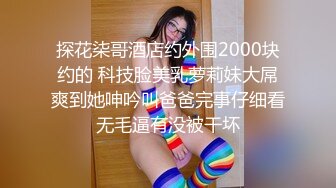 探花柒哥酒店约外围2000块约的 科技脸美乳萝莉妹大屌爽到她呻吟叫爸爸完事仔细看无毛逼有没被干坏