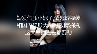 短发气质小妮子,情趣透视装和国内畸形大J8哥激情啪啪,这大吊插进去都费劲