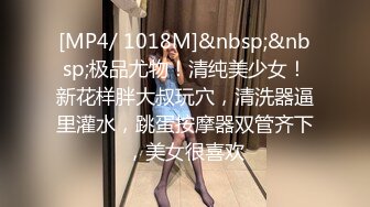 [MP4/ 1018M]&nbsp;&nbsp;极品尤物！清纯美少女！新花样胖大叔玩穴，清洗器逼里灌水，跳蛋按摩器双管齐下，美女很喜欢