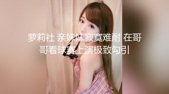 萝莉社 亲妹妹寂寞难耐 在哥哥看球赛上演极致勾引