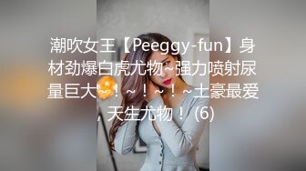 潮吹女王【Peeggy-fun】身材劲爆白虎尤物~强力喷射尿量巨大~！~！~！~土豪最爱，天生尤物！ (6)