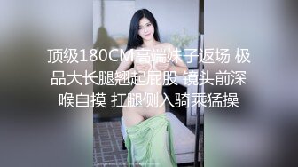 顶级180CM高端妹子返场 极品大长腿翘起屁股 镜头前深喉自摸 扛腿侧入骑乘猛操