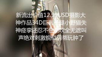 新流出价值12.99USD摄影大神作品34D巨乳长腿小野猫失神痉挛还忍不住潮吹全无遮叫声绝对刺激貌似阴蒂玩肿了