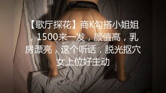 【歌厅探花】商K勾搭小姐姐，1500来一发，颜值高，乳房漂亮，这个听话，脱光抠穴女上位好主动