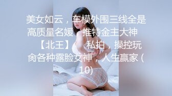 美女如云，车模外围三线全是高质量名媛，推特金主大神♡♥【北王】♡♥私拍，操控玩肏各种露脸女神，人生赢家 (10)