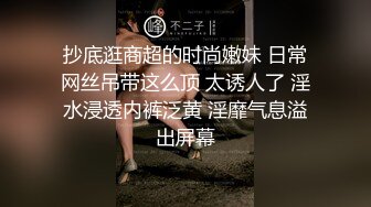 抄底逛商超的时尚嫩妹 日常网丝吊带这么顶 太诱人了 淫水浸透内裤泛黄 淫靡气息溢出屏幕