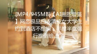 [MP4/945MB]【AI画质增强】网恋极品白衣清纯女大学生约到酒店不给操，半推半就强行推倒给上了