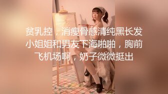 贫乳控，消瘦骨感清纯黑长发小姐姐和男友下海啪啪，胸前飞机场啊，奶子微微挺出