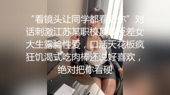 “看镜头让同学都看到你”对话刺激江苏某职校顶级反差女大生露脸性爱，口活天花板疯狂饥渴式吃肉棒还说好喜欢，绝对把你看硬