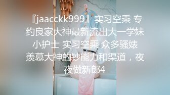 『jaacckk999』实习空乘 专约良家大神最新流出大一学妹 小护士 实习空乘 众多骚婊 羡慕大神的钞能力和渠道，夜夜做新郎4