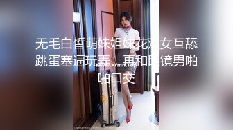 无毛白皙萌妹姐妹花双女互舔跳蛋塞逼玩弄，再和眼镜男啪啪口交