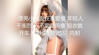 -漂亮小女友在家爱爱 年轻人干柴烈火 不需要前奏 脱衣就开车 来得快射的也快 内射