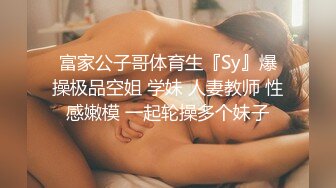 富家公子哥体育生『Sy』爆操极品空姐 学妹 人妻教师 性感嫩模 一起轮操多个妹子