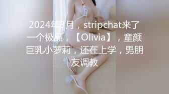 2024年3月，stripchat来了一个极品，【Olivia】，童颜巨乳小萝莉，还在上学，男朋友调教