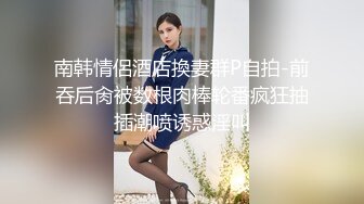 南韩情侶酒店換妻群P自拍-前吞后肏被数根肉棒轮番疯狂抽插潮喷诱惑淫叫